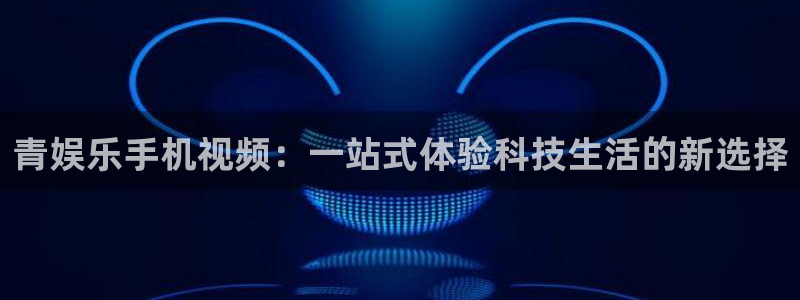 BB贝博艾弗森体育和杏耀是哪个公司的：青娱乐手机视频：一站式体验科技生活的新选择